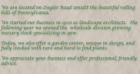 We are located on Ziegler Road amidst the rolling hills of Pennsylvania.  We started our business in 1920 as landscape architects. The following year we opened our wholesale division growing nursery stock specializing in yew. Today, we also offer a garden center fully stocked with rare and hard to find plants.